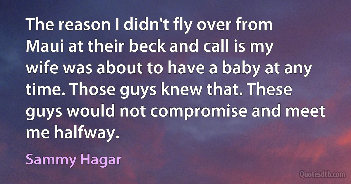 The reason I didn't fly over from Maui at their beck and call is my wife was about to have a baby at any time. Those guys knew that. These guys would not compromise and meet me halfway. (Sammy Hagar)