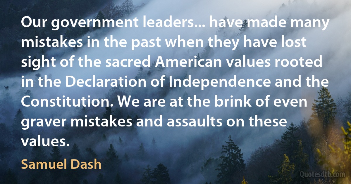 Our government leaders... have made many mistakes in the past when they have lost sight of the sacred American values rooted in the Declaration of Independence and the Constitution. We are at the brink of even graver mistakes and assaults on these values. (Samuel Dash)