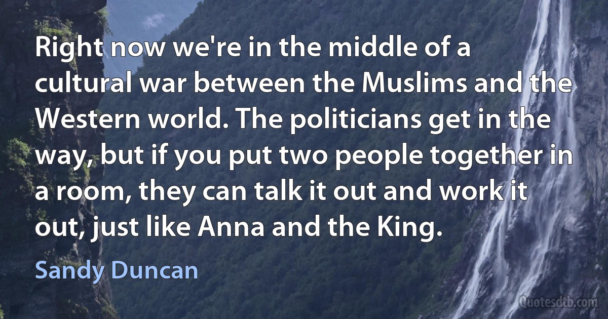 Right now we're in the middle of a cultural war between the Muslims and the Western world. The politicians get in the way, but if you put two people together in a room, they can talk it out and work it out, just like Anna and the King. (Sandy Duncan)