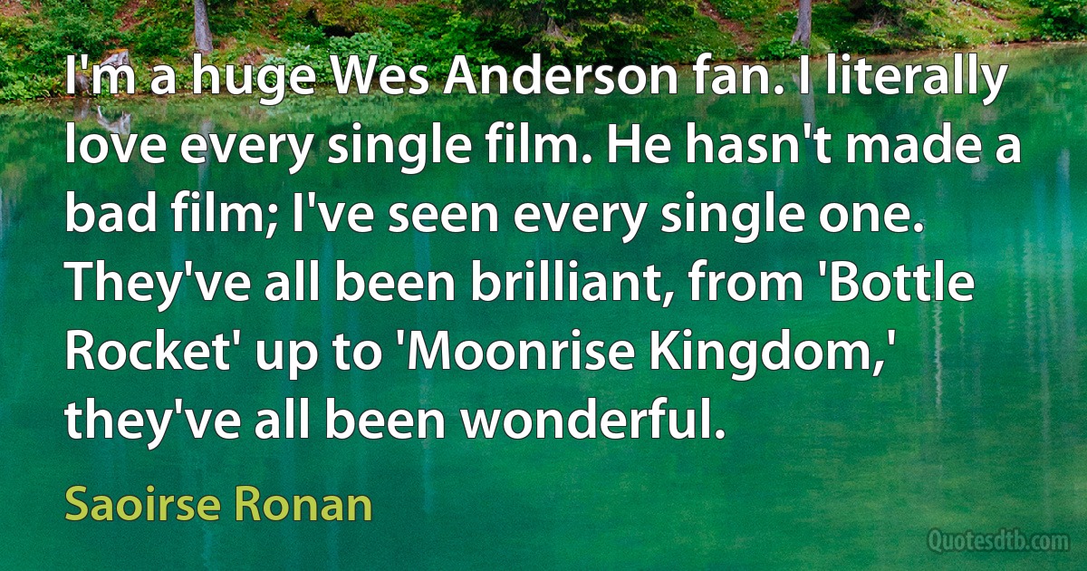 I'm a huge Wes Anderson fan. I literally love every single film. He hasn't made a bad film; I've seen every single one. They've all been brilliant, from 'Bottle Rocket' up to 'Moonrise Kingdom,' they've all been wonderful. (Saoirse Ronan)