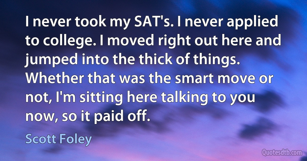 I never took my SAT's. I never applied to college. I moved right out here and jumped into the thick of things. Whether that was the smart move or not, I'm sitting here talking to you now, so it paid off. (Scott Foley)