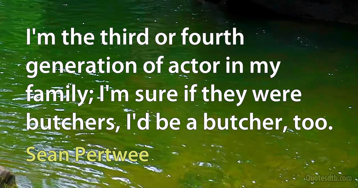 I'm the third or fourth generation of actor in my family; I'm sure if they were butchers, I'd be a butcher, too. (Sean Pertwee)