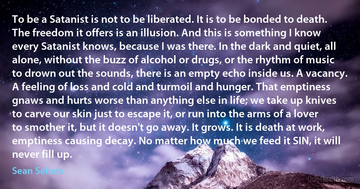 To be a Satanist is not to be liberated. It is to be bonded to death. The freedom it offers is an illusion. And this is something I know every Satanist knows, because I was there. In the dark and quiet, all alone, without the buzz of alcohol or drugs, or the rhythm of music to drown out the sounds, there is an empty echo inside us. A vacancy. A feeling of loss and cold and turmoil and hunger. That emptiness gnaws and hurts worse than anything else in life; we take up knives to carve our skin just to escape it, or run into the arms of a lover to smother it, but it doesn't go away. It grows. It is death at work, emptiness causing decay. No matter how much we feed it SIN, it will never fill up. (Sean Sellers)