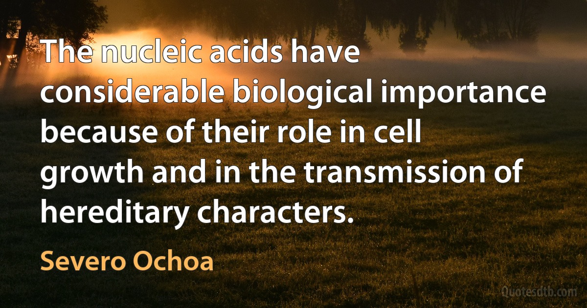 The nucleic acids have considerable biological importance because of their role in cell growth and in the transmission of hereditary characters. (Severo Ochoa)