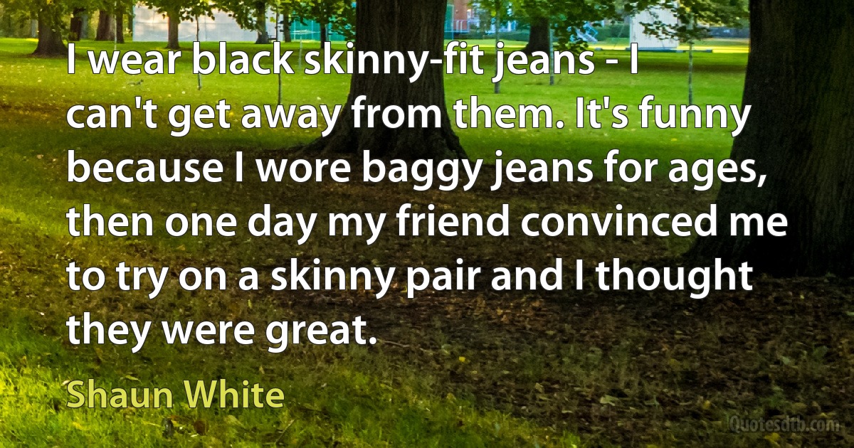 I wear black skinny-fit jeans - I can't get away from them. It's funny because I wore baggy jeans for ages, then one day my friend convinced me to try on a skinny pair and I thought they were great. (Shaun White)