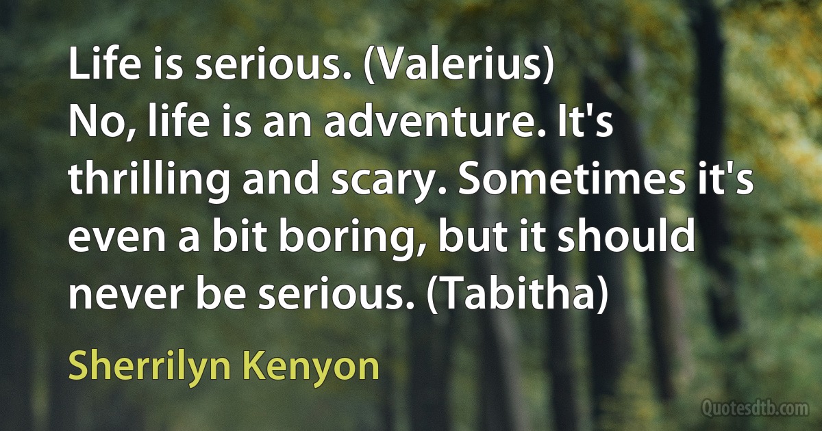 Life is serious. (Valerius)
No, life is an adventure. It's thrilling and scary. Sometimes it's even a bit boring, but it should never be serious. (Tabitha) (Sherrilyn Kenyon)