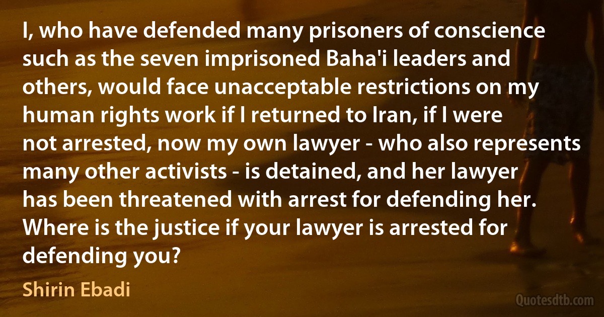 I, who have defended many prisoners of conscience such as the seven imprisoned Baha'i leaders and others, would face unacceptable restrictions on my human rights work if I returned to Iran, if I were not arrested, now my own lawyer - who also represents many other activists - is detained, and her lawyer has been threatened with arrest for defending her. Where is the justice if your lawyer is arrested for defending you? (Shirin Ebadi)