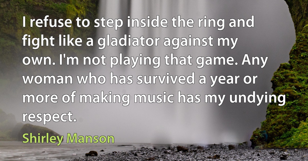 I refuse to step inside the ring and fight like a gladiator against my own. I'm not playing that game. Any woman who has survived a year or more of making music has my undying respect. (Shirley Manson)