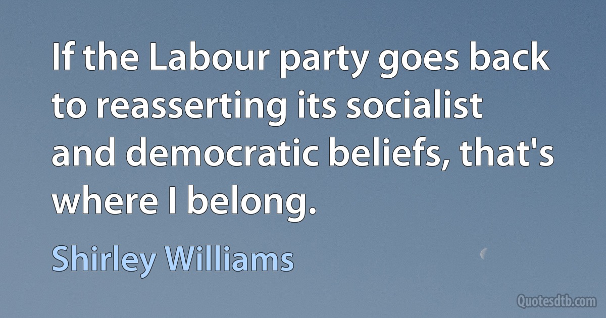 If the Labour party goes back to reasserting its socialist and democratic beliefs, that's where I belong. (Shirley Williams)