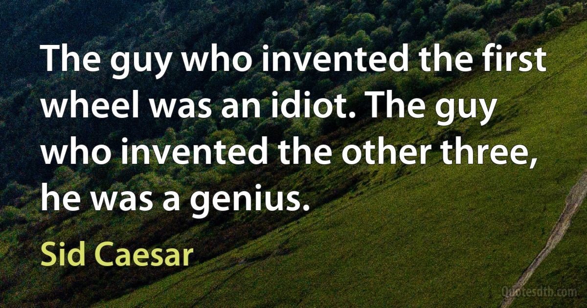 The guy who invented the first wheel was an idiot. The guy who invented the other three, he was a genius. (Sid Caesar)