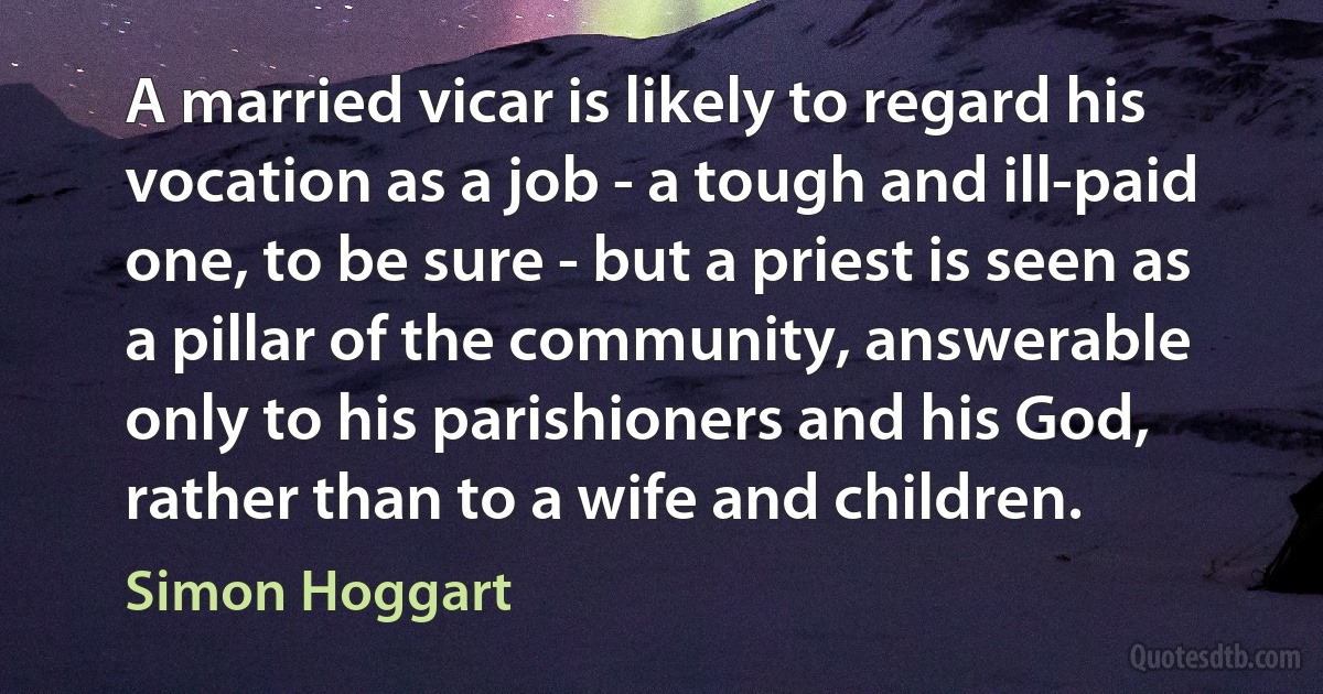 A married vicar is likely to regard his vocation as a job - a tough and ill-paid one, to be sure - but a priest is seen as a pillar of the community, answerable only to his parishioners and his God, rather than to a wife and children. (Simon Hoggart)