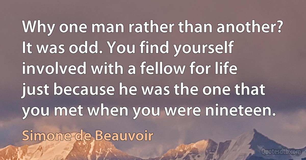 Why one man rather than another? It was odd. You find yourself involved with a fellow for life just because he was the one that you met when you were nineteen. (Simone de Beauvoir)