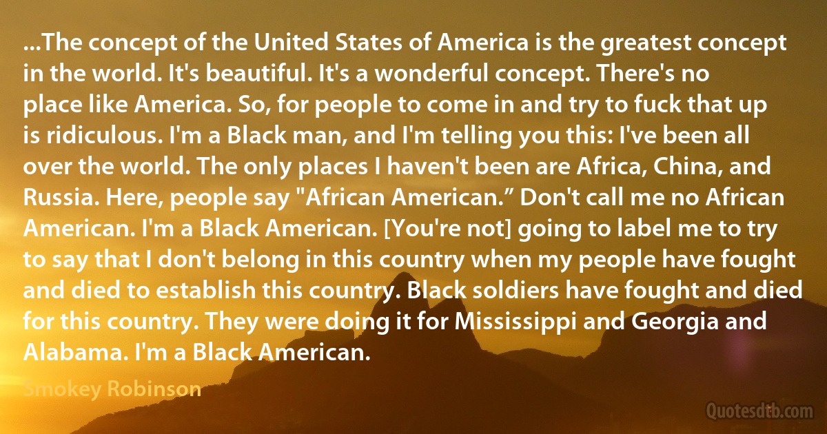 ...The concept of the United States of America is the greatest concept in the world. It's beautiful. It's a wonderful concept. There's no place like America. So, for people to come in and try to fuck that up is ridiculous. I'm a Black man, and I'm telling you this: I've been all over the world. The only places I haven't been are Africa, China, and Russia. Here, people say "African American.” Don't call me no African American. I'm a Black American. [You're not] going to label me to try to say that I don't belong in this country when my people have fought and died to establish this country. Black soldiers have fought and died for this country. They were doing it for Mississippi and Georgia and Alabama. I'm a Black American. (Smokey Robinson)