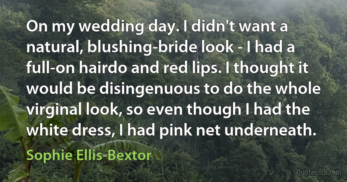 On my wedding day. I didn't want a natural, blushing-bride look - I had a full-on hairdo and red lips. I thought it would be disingenuous to do the whole virginal look, so even though I had the white dress, I had pink net underneath. (Sophie Ellis-Bextor)