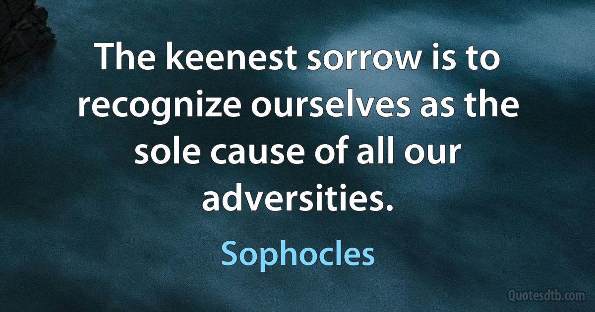 The keenest sorrow is to recognize ourselves as the sole cause of all our adversities. (Sophocles)