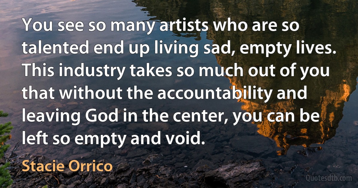 You see so many artists who are so talented end up living sad, empty lives. This industry takes so much out of you that without the accountability and leaving God in the center, you can be left so empty and void. (Stacie Orrico)