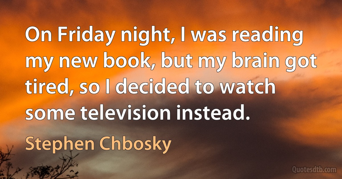 On Friday night, I was reading my new book, but my brain got tired, so I decided to watch some television instead. (Stephen Chbosky)