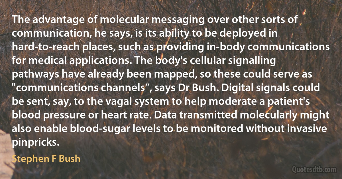 The advantage of molecular messaging over other sorts of communication, he says, is its ability to be deployed in hard-to-reach places, such as providing in-body communications for medical applications. The body's cellular signalling pathways have already been mapped, so these could serve as "communications channels”, says Dr Bush. Digital signals could be sent, say, to the vagal system to help moderate a patient's blood pressure or heart rate. Data transmitted molecularly might also enable blood-sugar levels to be monitored without invasive pinpricks. (Stephen F Bush)