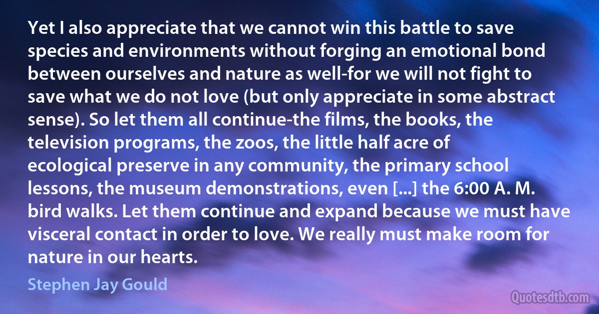 Yet I also appreciate that we cannot win this battle to save species and environments without forging an emotional bond between ourselves and nature as well-for we will not fight to save what we do not love (but only appreciate in some abstract sense). So let them all continue-the films, the books, the television programs, the zoos, the little half acre of ecological preserve in any community, the primary school lessons, the museum demonstrations, even [...] the 6:00 A. M. bird walks. Let them continue and expand because we must have visceral contact in order to love. We really must make room for nature in our hearts. (Stephen Jay Gould)