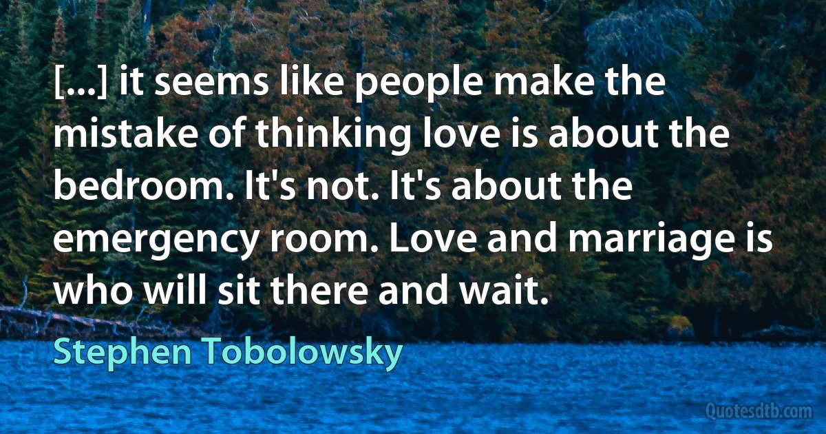 [...] it seems like people make the mistake of thinking love is about the bedroom. It's not. It's about the emergency room. Love and marriage is who will sit there and wait. (Stephen Tobolowsky)