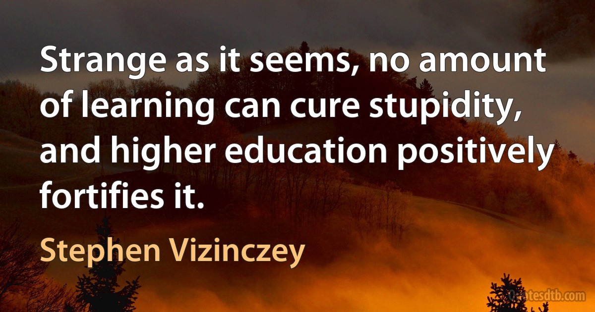 Strange as it seems, no amount of learning can cure stupidity, and higher education positively fortifies it. (Stephen Vizinczey)