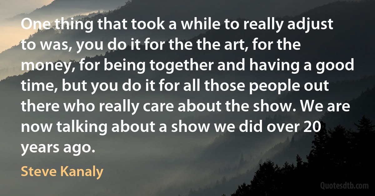 One thing that took a while to really adjust to was, you do it for the the art, for the money, for being together and having a good time, but you do it for all those people out there who really care about the show. We are now talking about a show we did over 20 years ago. (Steve Kanaly)