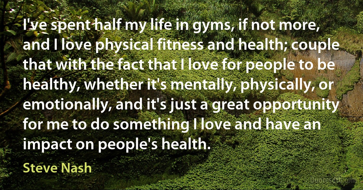 I've spent half my life in gyms, if not more, and I love physical fitness and health; couple that with the fact that I love for people to be healthy, whether it's mentally, physically, or emotionally, and it's just a great opportunity for me to do something I love and have an impact on people's health. (Steve Nash)