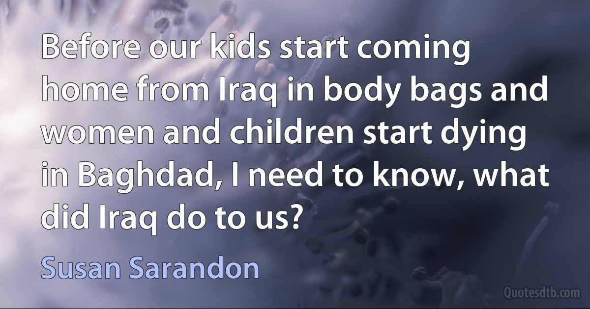 Before our kids start coming home from Iraq in body bags and women and children start dying in Baghdad, I need to know, what did Iraq do to us? (Susan Sarandon)