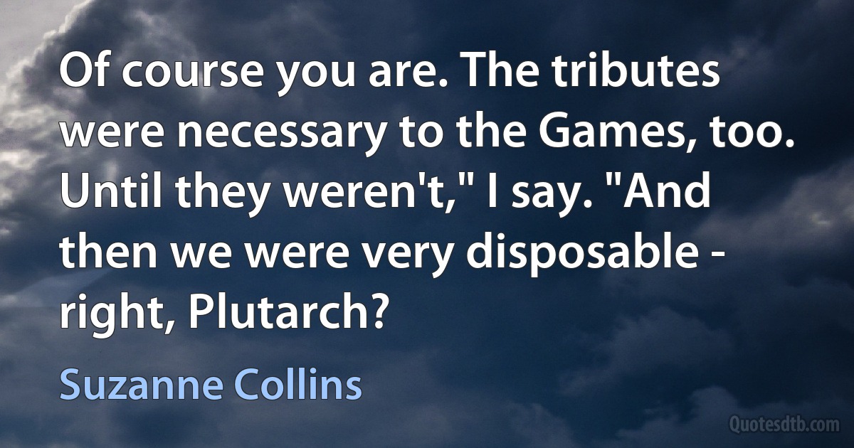 Of course you are. The tributes were necessary to the Games, too. Until they weren't," I say. "And then we were very disposable - right, Plutarch? (Suzanne Collins)