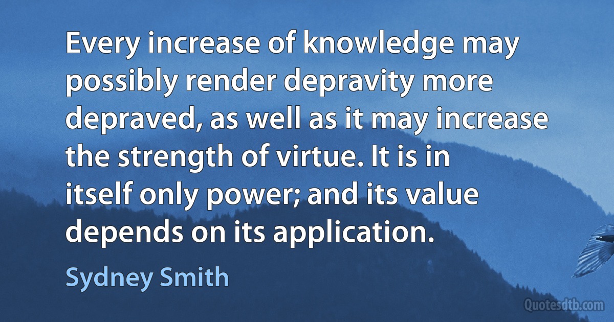 Every increase of knowledge may possibly render depravity more depraved, as well as it may increase the strength of virtue. It is in itself only power; and its value depends on its application. (Sydney Smith)