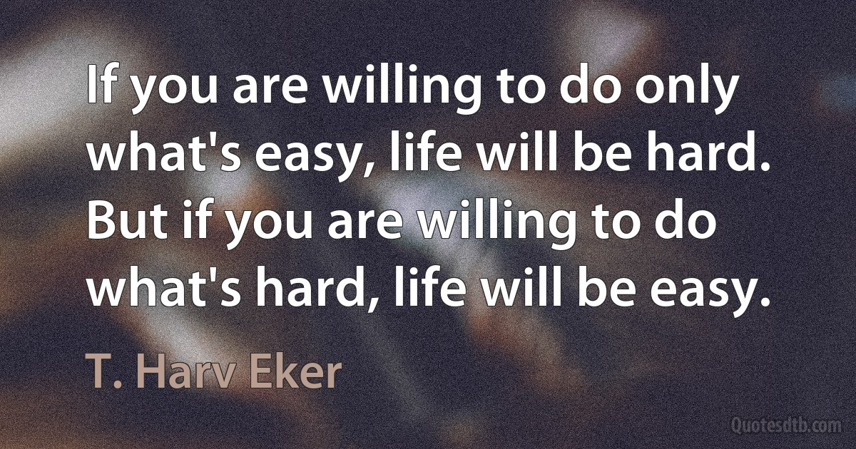 If you are willing to do only what's easy, life will be hard. But if you are willing to do what's hard, life will be easy. (T. Harv Eker)