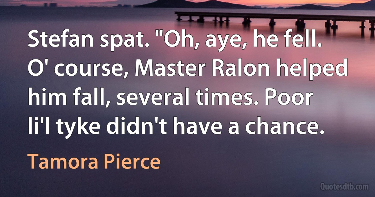 Stefan spat. "Oh, aye, he fell. O' course, Master Ralon helped him fall, several times. Poor li'l tyke didn't have a chance. (Tamora Pierce)