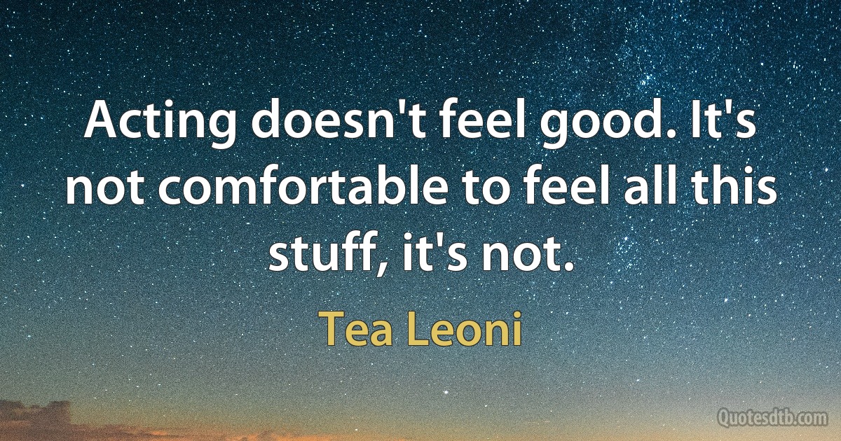 Acting doesn't feel good. It's not comfortable to feel all this stuff, it's not. (Tea Leoni)