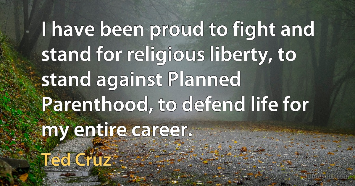 I have been proud to fight and stand for religious liberty, to stand against Planned Parenthood, to defend life for my entire career. (Ted Cruz)