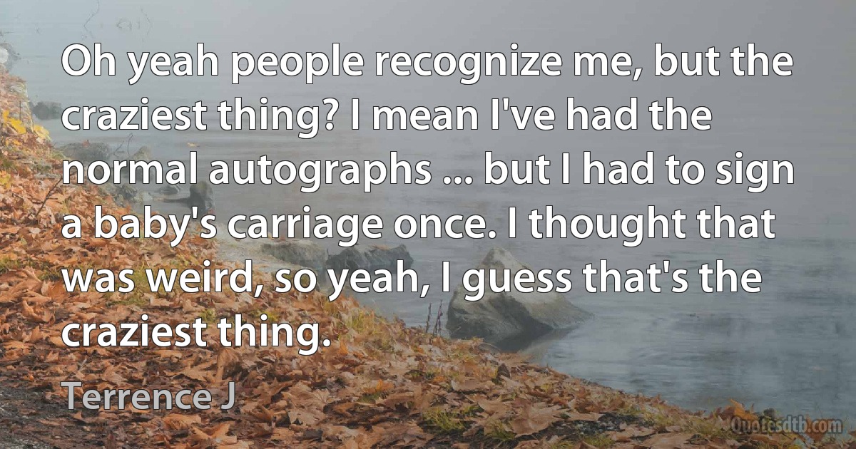 Oh yeah people recognize me, but the craziest thing? I mean I've had the normal autographs ... but I had to sign a baby's carriage once. I thought that was weird, so yeah, I guess that's the craziest thing. (Terrence J)