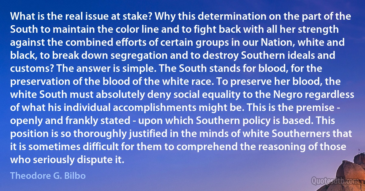 What is the real issue at stake? Why this determination on the part of the South to maintain the color line and to fight back with all her strength against the combined efforts of certain groups in our Nation, white and black, to break down segregation and to destroy Southern ideals and customs? The answer is simple. The South stands for blood, for the preservation of the blood of the white race. To preserve her blood, the white South must absolutely deny social equality to the Negro regardless of what his individual accomplishments might be. This is the premise - openly and frankly stated - upon which Southern policy is based. This position is so thoroughly justified in the minds of white Southerners that it is sometimes difficult for them to comprehend the reasoning of those who seriously dispute it. (Theodore G. Bilbo)