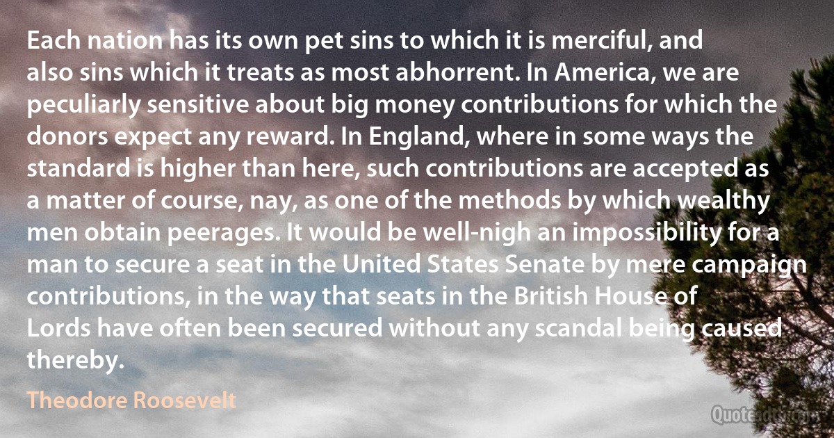 Each nation has its own pet sins to which it is merciful, and also sins which it treats as most abhorrent. In America, we are peculiarly sensitive about big money contributions for which the donors expect any reward. In England, where in some ways the standard is higher than here, such contributions are accepted as a matter of course, nay, as one of the methods by which wealthy men obtain peerages. It would be well-nigh an impossibility for a man to secure a seat in the United States Senate by mere campaign contributions, in the way that seats in the British House of Lords have often been secured without any scandal being caused thereby. (Theodore Roosevelt)