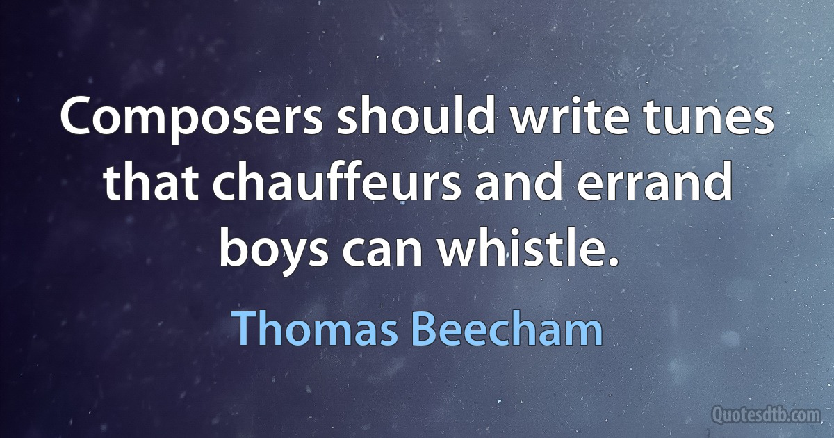 Composers should write tunes that chauffeurs and errand boys can whistle. (Thomas Beecham)