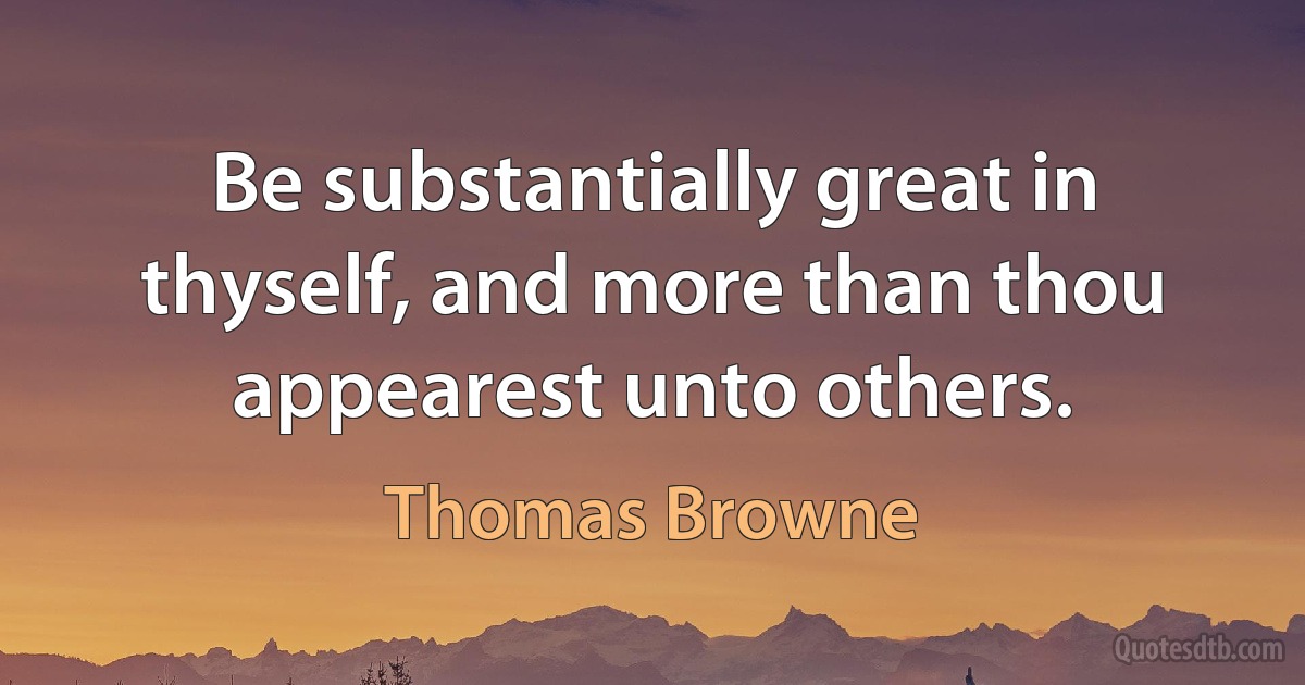 Be substantially great in thyself, and more than thou appearest unto others. (Thomas Browne)