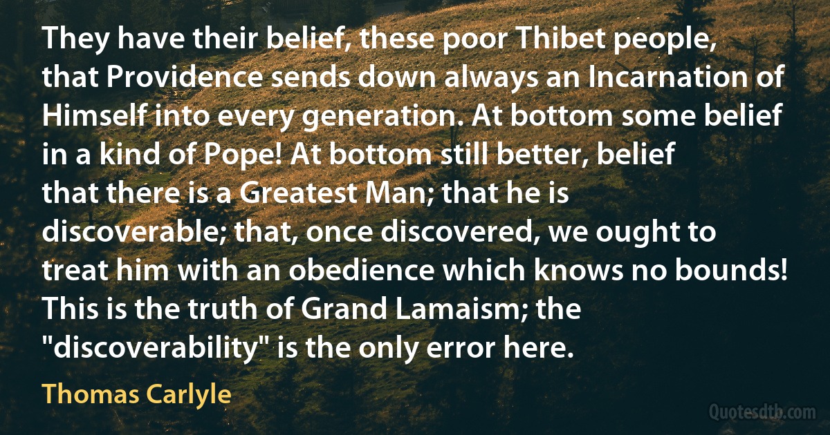 They have their belief, these poor Thibet people, that Providence sends down always an Incarnation of Himself into every generation. At bottom some belief in a kind of Pope! At bottom still better, belief that there is a Greatest Man; that he is discoverable; that, once discovered, we ought to treat him with an obedience which knows no bounds! This is the truth of Grand Lamaism; the "discoverability" is the only error here. (Thomas Carlyle)