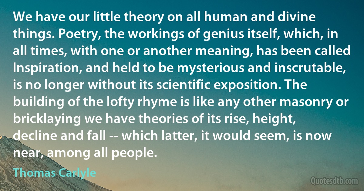 We have our little theory on all human and divine things. Poetry, the workings of genius itself, which, in all times, with one or another meaning, has been called Inspiration, and held to be mysterious and inscrutable, is no longer without its scientific exposition. The building of the lofty rhyme is like any other masonry or bricklaying we have theories of its rise, height, decline and fall -- which latter, it would seem, is now near, among all people. (Thomas Carlyle)