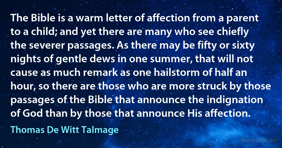 The Bible is a warm letter of affection from a parent to a child; and yet there are many who see chiefly the severer passages. As there may be fifty or sixty nights of gentle dews in one summer, that will not cause as much remark as one hailstorm of half an hour, so there are those who are more struck by those passages of the Bible that announce the indignation of God than by those that announce His affection. (Thomas De Witt Talmage)