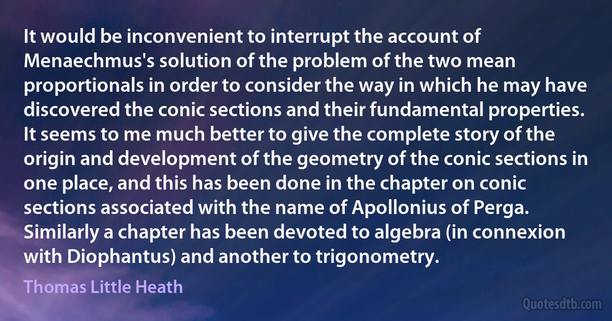 It would be inconvenient to interrupt the account of Menaechmus's solution of the problem of the two mean proportionals in order to consider the way in which he may have discovered the conic sections and their fundamental properties. It seems to me much better to give the complete story of the origin and development of the geometry of the conic sections in one place, and this has been done in the chapter on conic sections associated with the name of Apollonius of Perga. Similarly a chapter has been devoted to algebra (in connexion with Diophantus) and another to trigonometry. (Thomas Little Heath)