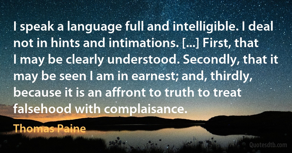 I speak a language full and intelligible. I deal not in hints and intimations. [...] First, that I may be clearly understood. Secondly, that it may be seen I am in earnest; and, thirdly, because it is an affront to truth to treat falsehood with complaisance. (Thomas Paine)