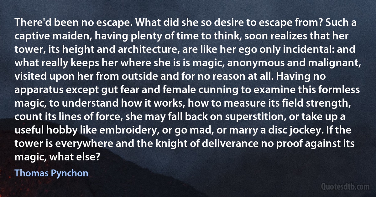 There'd been no escape. What did she so desire to escape from? Such a captive maiden, having plenty of time to think, soon realizes that her tower, its height and architecture, are like her ego only incidental: and what really keeps her where she is is magic, anonymous and malignant, visited upon her from outside and for no reason at all. Having no apparatus except gut fear and female cunning to examine this formless magic, to understand how it works, how to measure its field strength, count its lines of force, she may fall back on superstition, or take up a useful hobby like embroidery, or go mad, or marry a disc jockey. If the tower is everywhere and the knight of deliverance no proof against its magic, what else? (Thomas Pynchon)