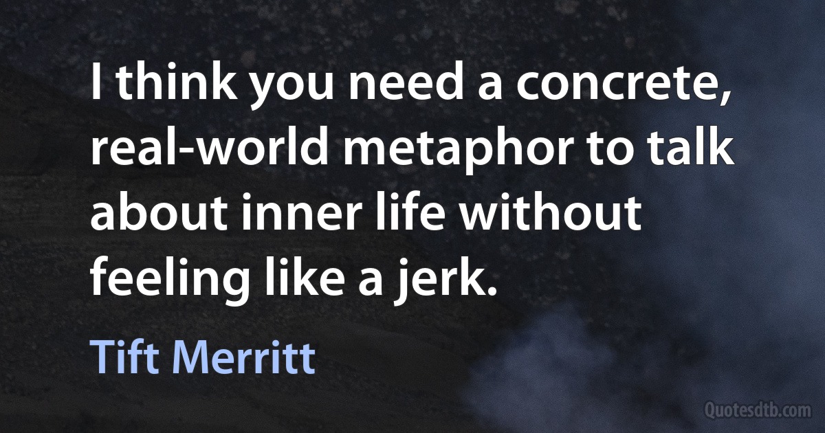 I think you need a concrete, real-world metaphor to talk about inner life without feeling like a jerk. (Tift Merritt)