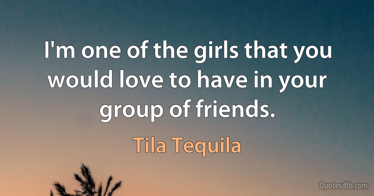 I'm one of the girls that you would love to have in your group of friends. (Tila Tequila)