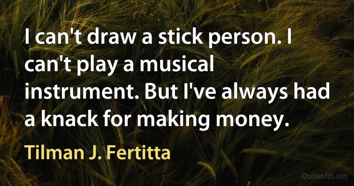 I can't draw a stick person. I can't play a musical instrument. But I've always had a knack for making money. (Tilman J. Fertitta)