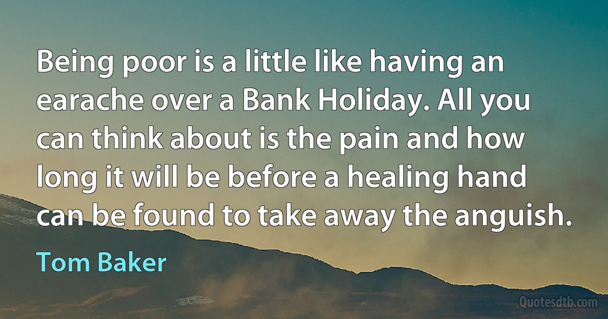 Being poor is a little like having an earache over a Bank Holiday. All you can think about is the pain and how long it will be before a healing hand can be found to take away the anguish. (Tom Baker)