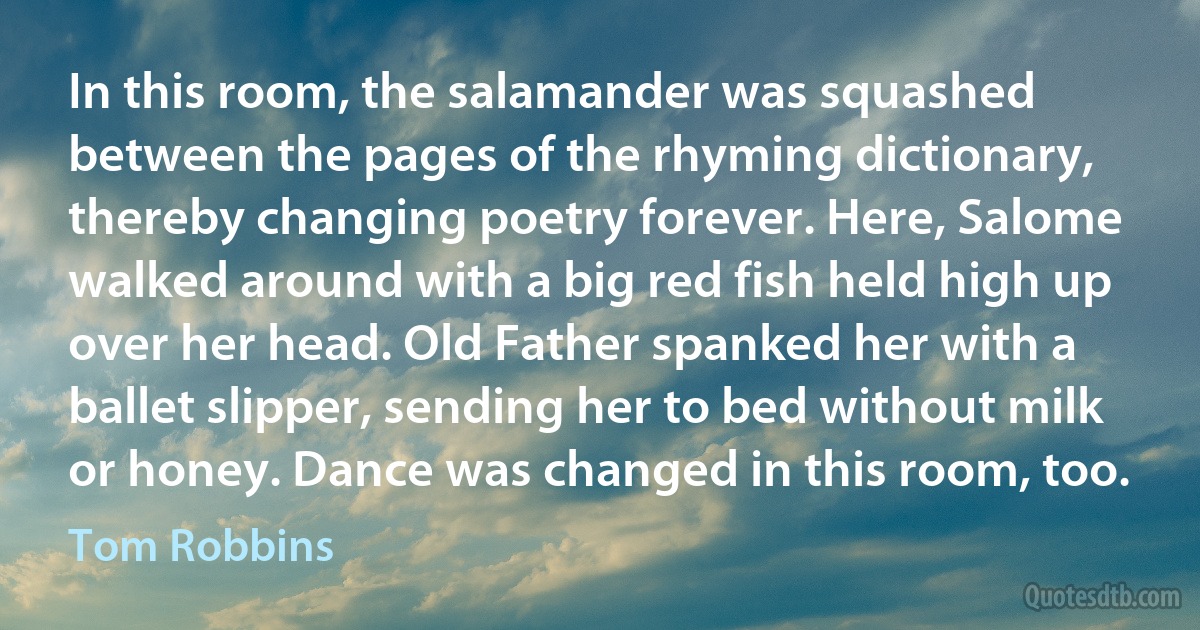 In this room, the salamander was squashed between the pages of the rhyming dictionary, thereby changing poetry forever. Here, Salome walked around with a big red fish held high up over her head. Old Father spanked her with a ballet slipper, sending her to bed without milk or honey. Dance was changed in this room, too. (Tom Robbins)